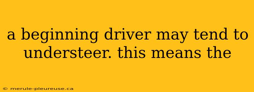 a beginning driver may tend to understeer. this means the