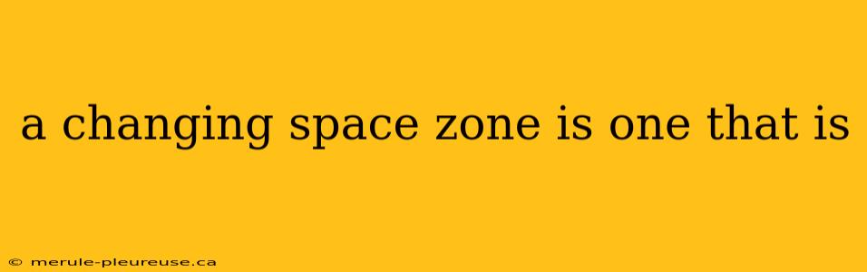 a changing space zone is one that is