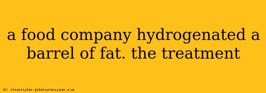 a food company hydrogenated a barrel of fat. the treatment