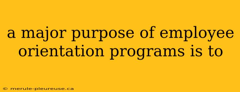 a major purpose of employee orientation programs is to