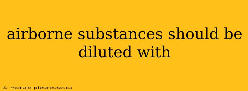 airborne substances should be diluted with