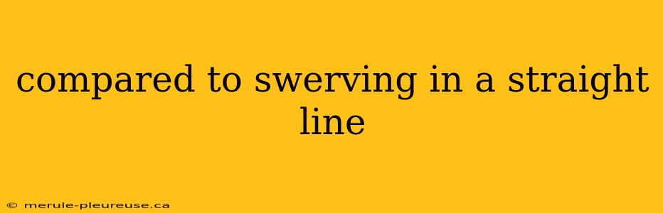 compared to swerving in a straight line