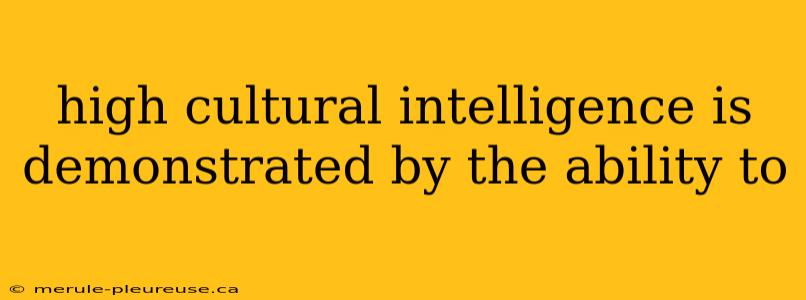 high cultural intelligence is demonstrated by the ability to