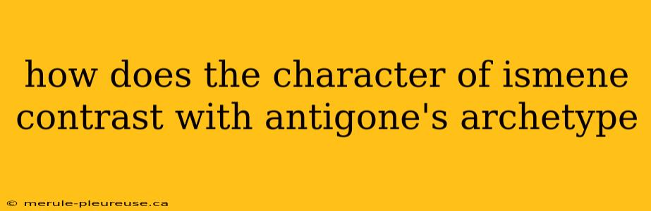 how does the character of ismene contrast with antigone's archetype