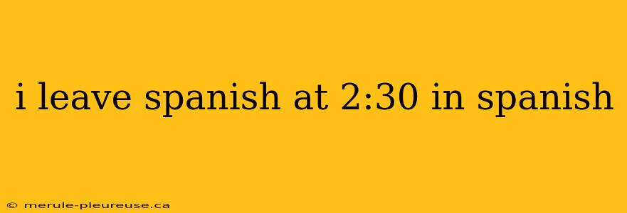 i leave spanish at 2:30 in spanish