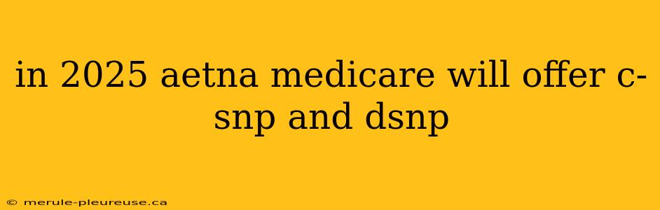 in 2025 aetna medicare will offer c-snp and dsnp