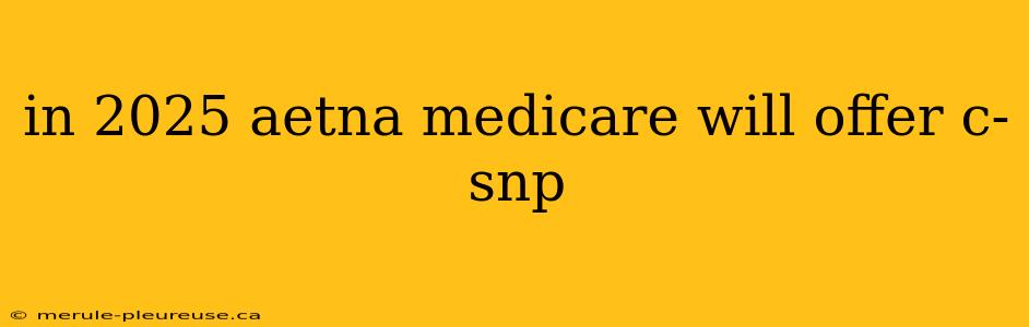 in 2025 aetna medicare will offer c-snp