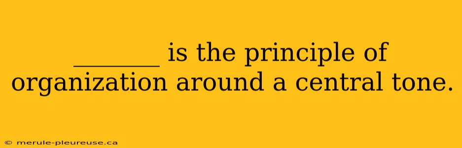 _______ is the principle of organization around a central tone.