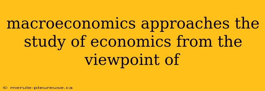 macroeconomics approaches the study of economics from the viewpoint of