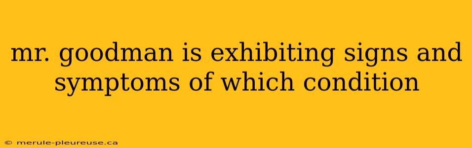 mr. goodman is exhibiting signs and symptoms of which condition
