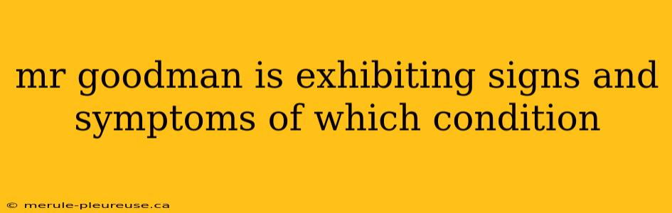 mr goodman is exhibiting signs and symptoms of which condition