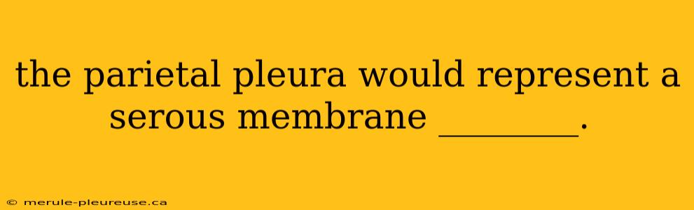 the parietal pleura would represent a serous membrane ________.