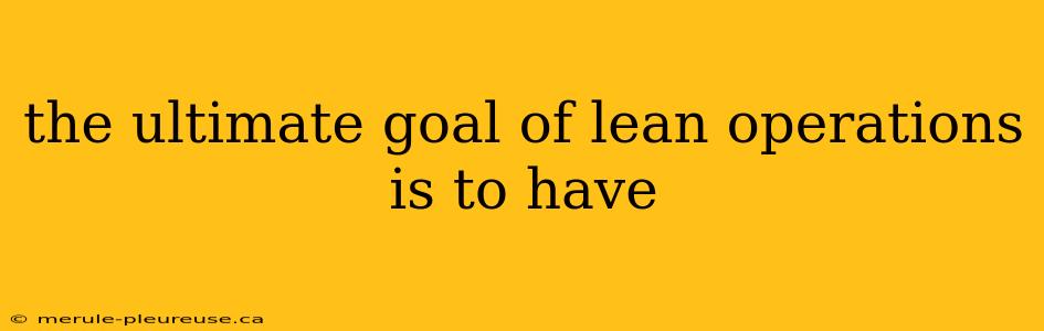 the ultimate goal of lean operations is to have