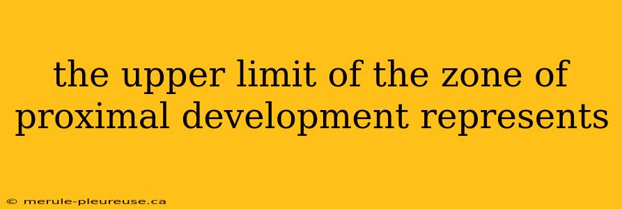 the upper limit of the zone of proximal development represents