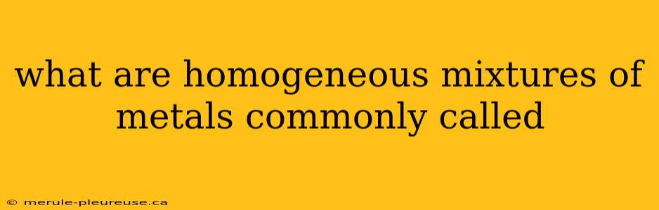 what are homogeneous mixtures of metals commonly called