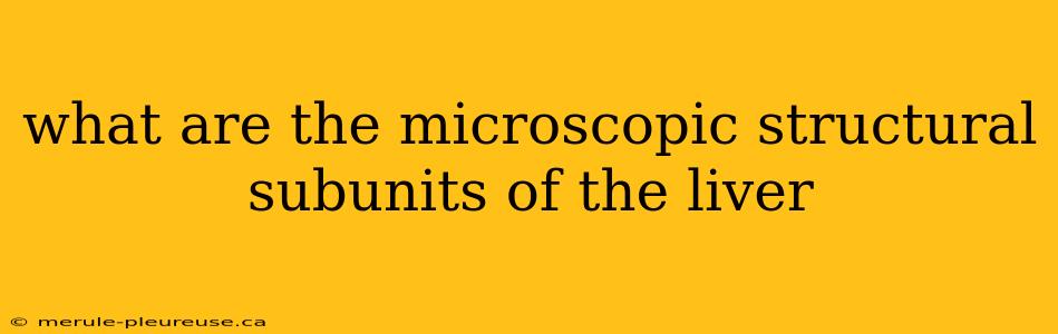 what are the microscopic structural subunits of the liver