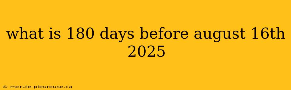 what is 180 days before august 16th 2025