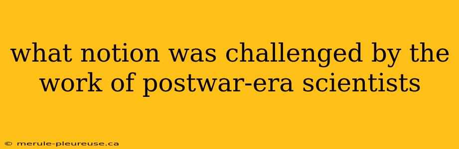 what notion was challenged by the work of postwar-era scientists