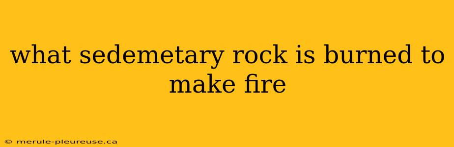 what sedemetary rock is burned to make fire