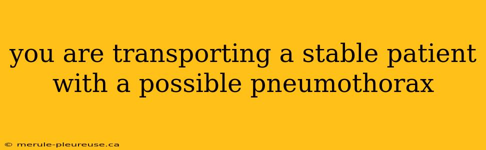 you are transporting a stable patient with a possible pneumothorax